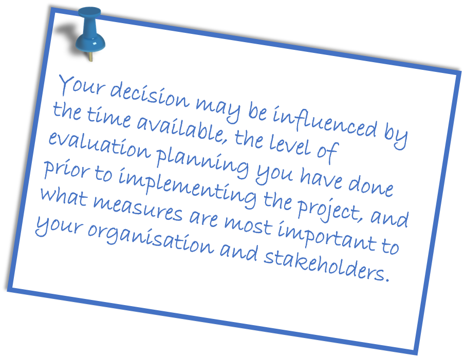 Your decision may be influenced by time available the level of evaluation planning you have done prior to implementing the project and what measures are most important to your organisation and stakeholders